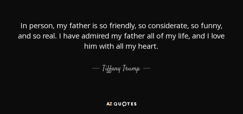 In person, my father is so friendly, so considerate, so funny, and so real. I have admired my father all of my life, and I love him with all my heart. - Tiffany Trump