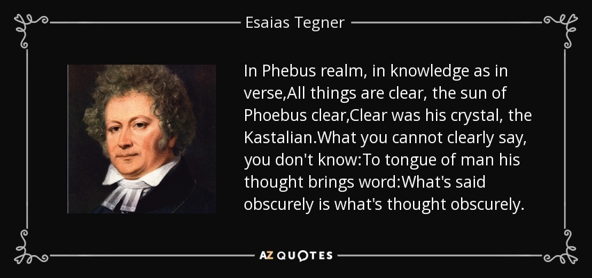 In Phebus realm, in knowledge as in verse,All things are clear, the sun of Phoebus clear,Clear was his crystal, the Kastalian.What you cannot clearly say, you don't know:To tongue of man his thought brings word:What's said obscurely is what's thought obscurely. - Esaias Tegner