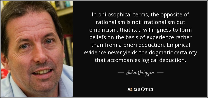 In philosophical terms, the opposite of rationalism is not irrationalism but empiricism, that is, a willingness to form beliefs on the basis of experience rather than from a priori deduction. Empirical evidence never yields the dogmatic certainty that accompanies logical deduction. - John Quiggin