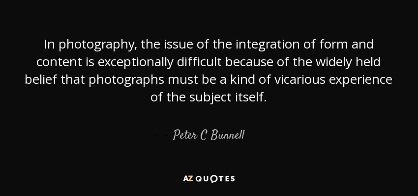 In photography, the issue of the integration of form and content is exceptionally difficult because of the widely held belief that photographs must be a kind of vicarious experience of the subject itself. - Peter C Bunnell