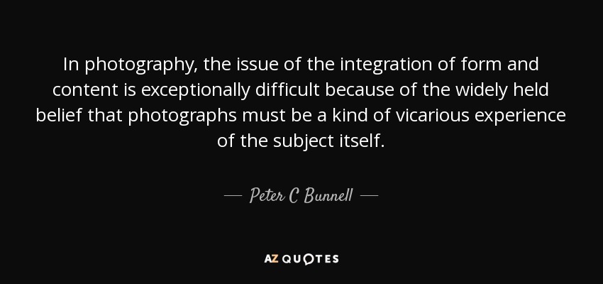In photography, the issue of the integration of form and content is exceptionally difficult because of the widely held belief that photographs must be a kind of vicarious experience of the subject itself. - Peter C Bunnell
