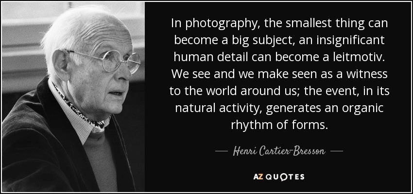 In photography, the smallest thing can become a big subject, an insignificant human detail can become a leitmotiv. We see and we make seen as a witness to the world around us; the event, in its natural activity, generates an organic rhythm of forms. - Henri Cartier-Bresson