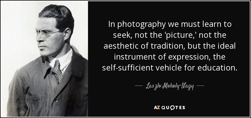 In photography we must learn to seek, not the 'picture,' not the aesthetic of tradition, but the ideal instrument of expression, the self-sufficient vehicle for education. - Laszlo Moholy-Nagy