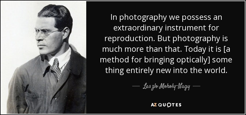 In photography we possess an extraordinary instrument for reproduction. But photography is much more than that. Today it is [a method for bringing optically] some thing entirely new into the world. - Laszlo Moholy-Nagy