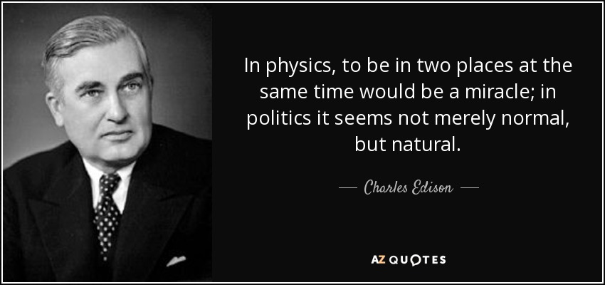 In physics, to be in two places at the same time would be a miracle; in politics it seems not merely normal, but natural. - Charles Edison