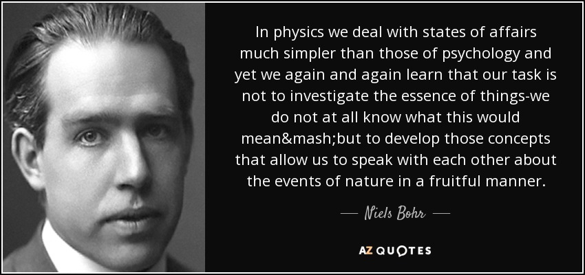 In physics we deal with states of affairs much simpler than those of psychology and yet we again and again learn that our task is not to investigate the essence of things-we do not at all know what this would mean&mash;but to develop those concepts that allow us to speak with each other about the events of nature in a fruitful manner. - Niels Bohr