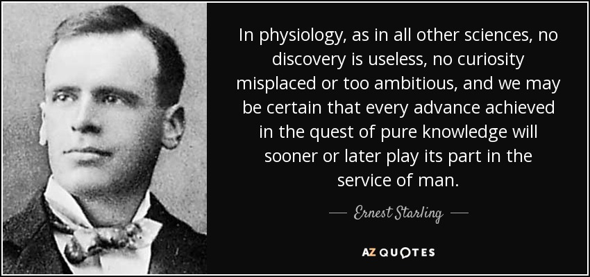 In physiology, as in all other sciences, no discovery is useless, no curiosity misplaced or too ambitious, and we may be certain that every advance achieved in the quest of pure knowledge will sooner or later play its part in the service of man. - Ernest Starling