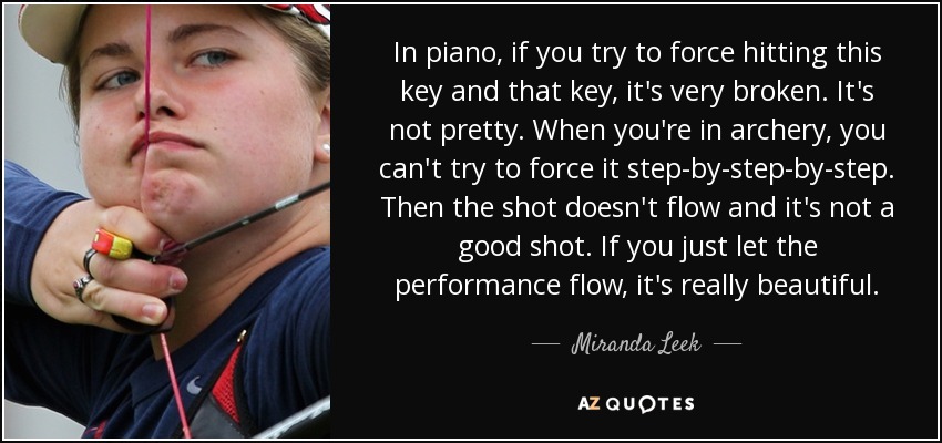 In piano, if you try to force hitting this key and that key, it's very broken. It's not pretty. When you're in archery, you can't try to force it step-by-step-by-step. Then the shot doesn't flow and it's not a good shot. If you just let the performance flow, it's really beautiful. - Miranda Leek