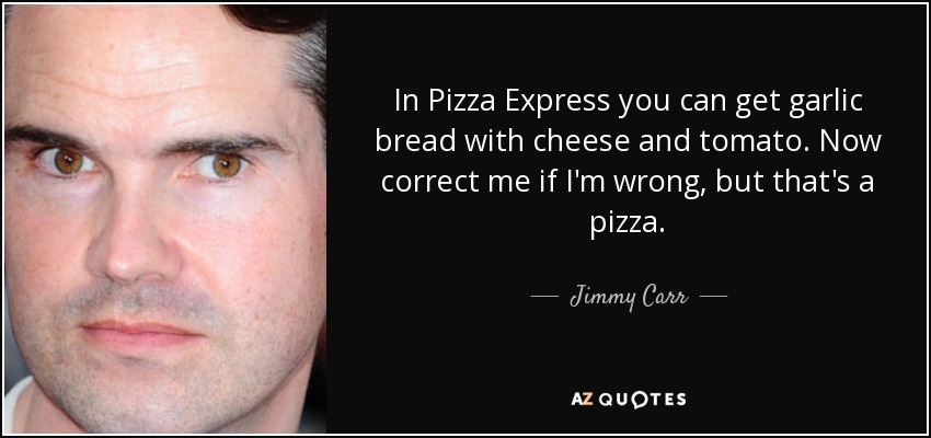 In Pizza Express you can get garlic bread with cheese and tomato. Now correct me if I'm wrong, but that's a pizza. - Jimmy Carr
