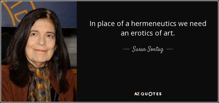 In place of a hermeneutics we need an erotics of art. - Susan Sontag
