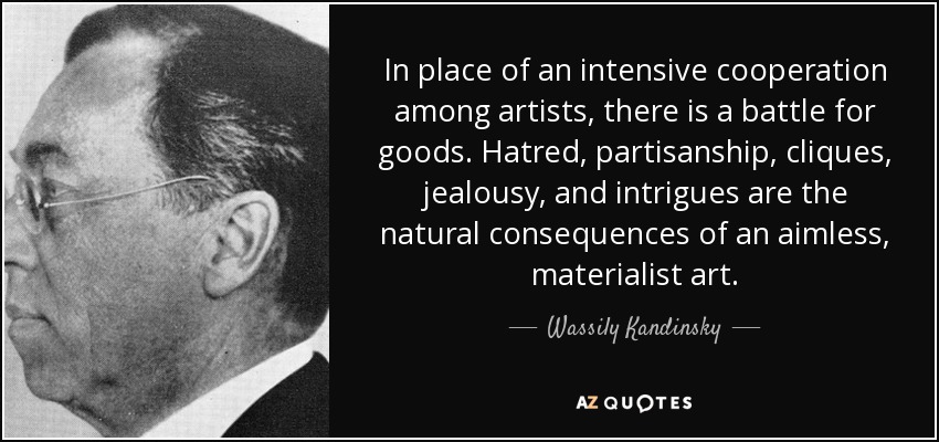 In place of an intensive cooperation among artists, there is a battle for goods. Hatred, partisanship, cliques, jealousy, and intrigues are the natural consequences of an aimless, materialist art. - Wassily Kandinsky