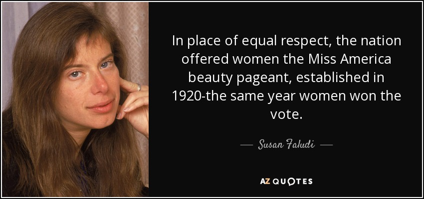 In place of equal respect, the nation offered women the Miss America beauty pageant, established in 1920-the same year women won the vote. - Susan Faludi