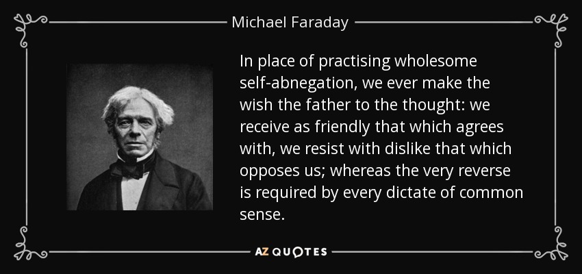 In place of practising wholesome self-abnegation, we ever make the wish the father to the thought: we receive as friendly that which agrees with, we resist with dislike that which opposes us; whereas the very reverse is required by every dictate of common sense. - Michael Faraday