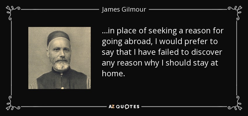 ...in place of seeking a reason for going abroad, I would prefer to say that I have failed to discover any reason why I should stay at home. - James Gilmour