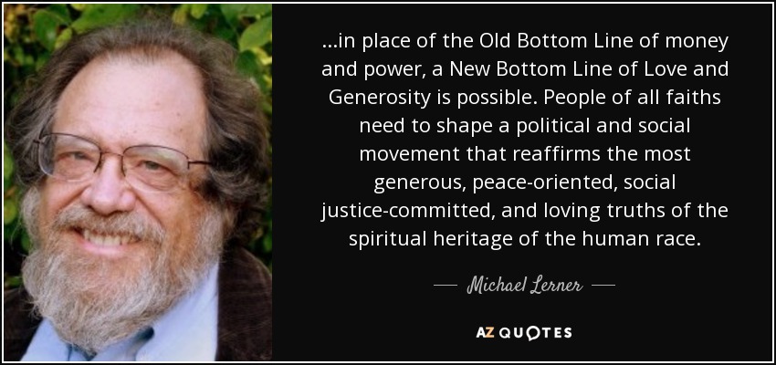 ...in place of the Old Bottom Line of money and power, a New Bottom Line of Love and Generosity is possible. People of all faiths need to shape a political and social movement that reaffirms the most generous, peace-oriented, social justice-committed, and loving truths of the spiritual heritage of the human race. - Michael Lerner