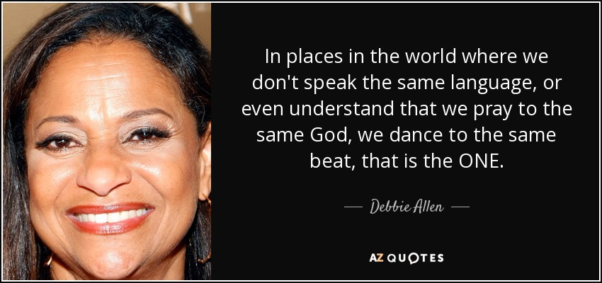 In places in the world where we don't speak the same language, or even understand that we pray to the same God, we dance to the same beat, that is the ONE. - Debbie Allen