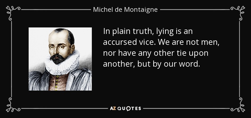 In plain truth, lying is an accursed vice. We are not men, nor have any other tie upon another, but by our word. - Michel de Montaigne