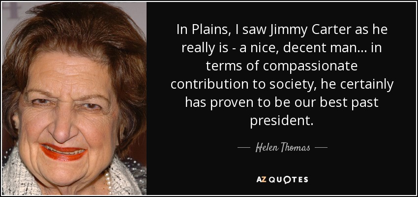 In Plains, I saw Jimmy Carter as he really is - a nice, decent man... in terms of compassionate contribution to society, he certainly has proven to be our best past president. - Helen Thomas