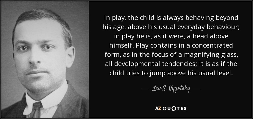 In play, the child is always behaving beyond his age, above his usual everyday behaviour; in play he is, as it were, a head above himself. Play contains in a concentrated form, as in the focus of a magnifying glass, all developmental tendencies; it is as if the child tries to jump above his usual level. - Lev S. Vygotsky