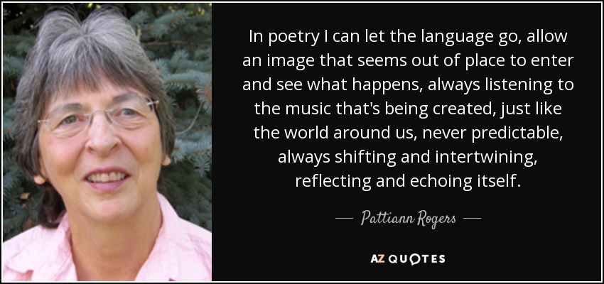 In poetry I can let the language go, allow an image that seems out of place to enter and see what happens, always listening to the music that's being created, just like the world around us, never predictable, always shifting and intertwining, reflecting and echoing itself. - Pattiann Rogers