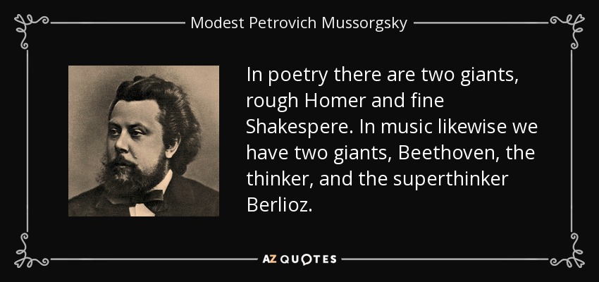In poetry there are two giants, rough Homer and fine Shakespere. In music likewise we have two giants, Beethoven, the thinker, and the superthinker Berlioz. - Modest Petrovich Mussorgsky