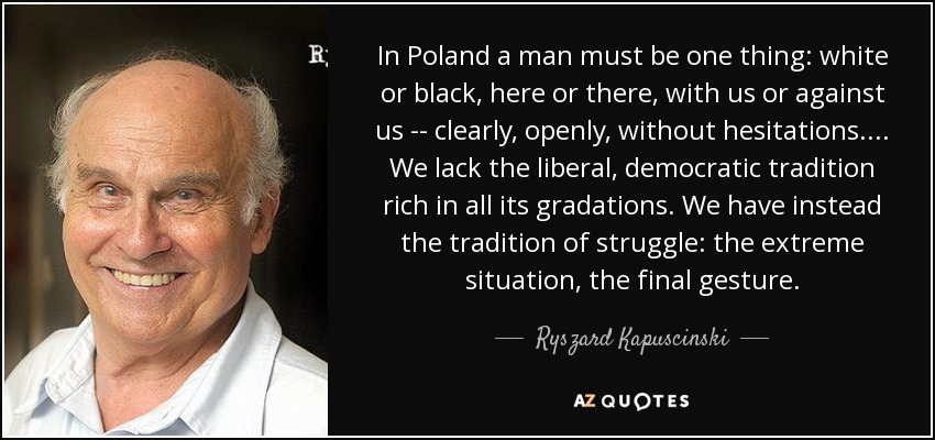 In Poland a man must be one thing: white or black, here or there, with us or against us -- clearly, openly, without hesitations. . . . We lack the liberal, democratic tradition rich in all its gradations. We have instead the tradition of struggle: the extreme situation, the final gesture. - Ryszard Kapuscinski
