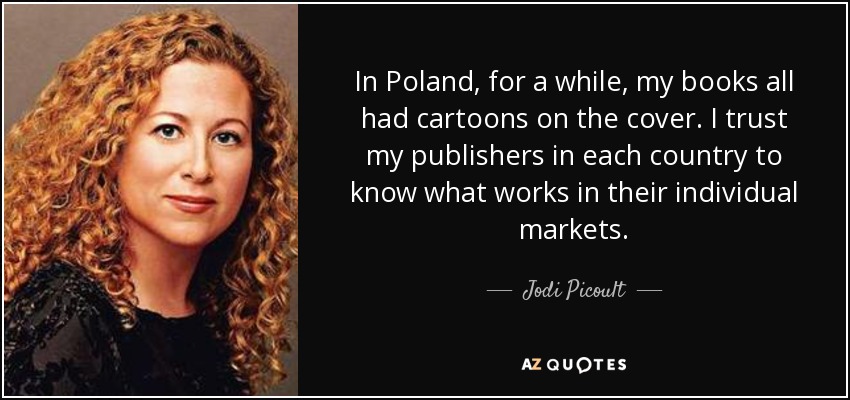 In Poland, for a while, my books all had cartoons on the cover. I trust my publishers in each country to know what works in their individual markets. - Jodi Picoult
