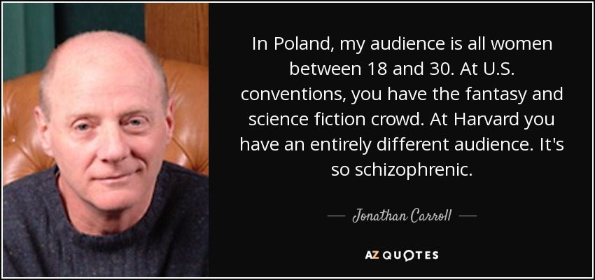 In Poland, my audience is all women between 18 and 30. At U.S. conventions, you have the fantasy and science fiction crowd. At Harvard you have an entirely different audience. It's so schizophrenic. - Jonathan Carroll