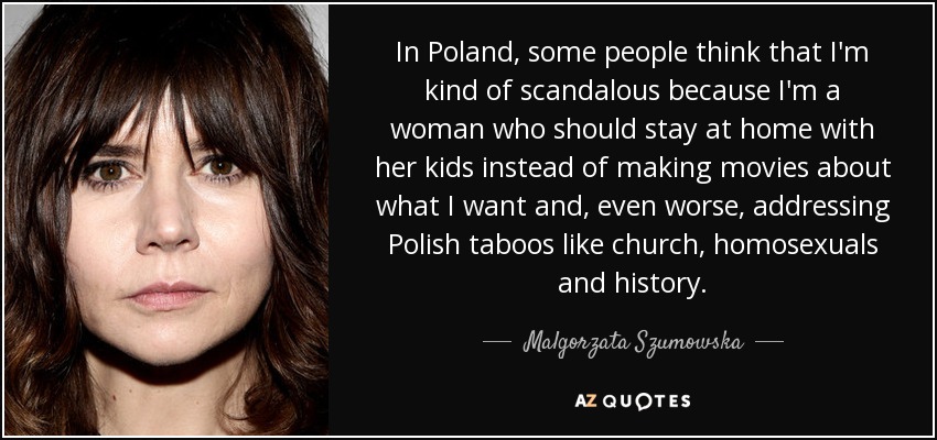 In Poland, some people think that I'm kind of scandalous because I'm a woman who should stay at home with her kids instead of making movies about what I want and, even worse, addressing Polish taboos like church, homosexuals and history. - Malgorzata Szumowska