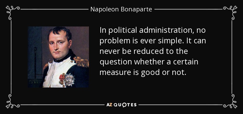 In political administration, no problem is ever simple. It can never be reduced to the question whether a certain measure is good or not. - Napoleon Bonaparte