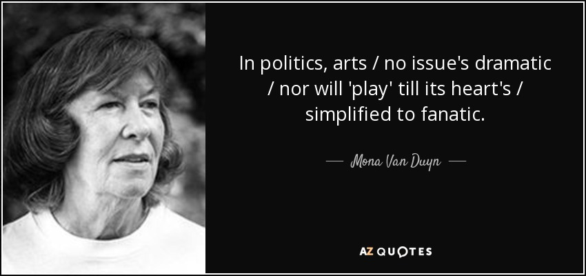 In politics, arts / no issue's dramatic / nor will 'play' till its heart's / simplified to fanatic. - Mona Van Duyn