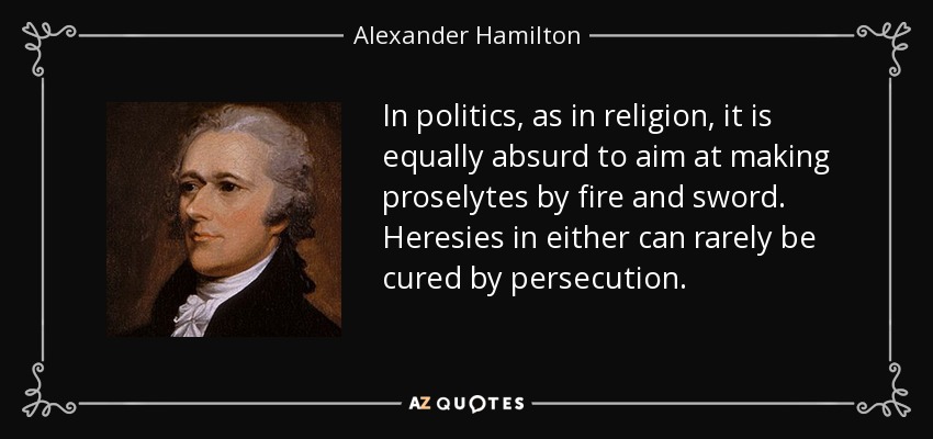 In politics, as in religion, it is equally absurd to aim at making proselytes by fire and sword. Heresies in either can rarely be cured by persecution. - Alexander Hamilton