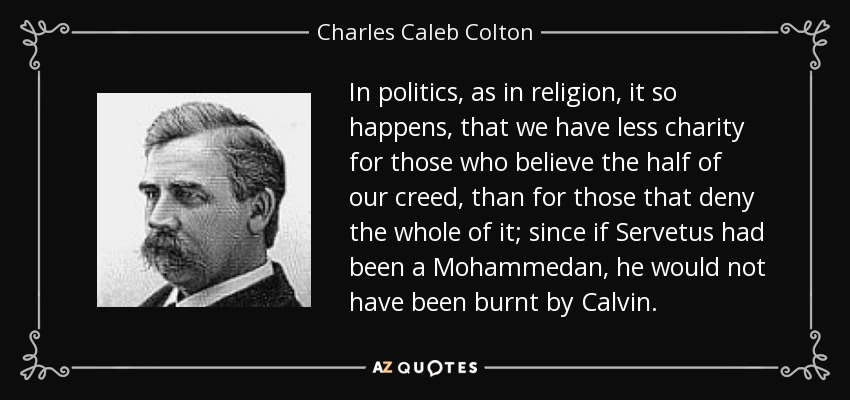 In politics, as in religion, it so happens, that we have less charity for those who believe the half of our creed, than for those that deny the whole of it; since if Servetus had been a Mohammedan, he would not have been burnt by Calvin. - Charles Caleb Colton