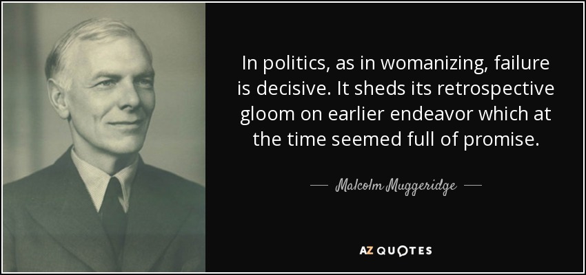 In politics, as in womanizing, failure is decisive. It sheds its retrospective gloom on earlier endeavor which at the time seemed full of promise. - Malcolm Muggeridge