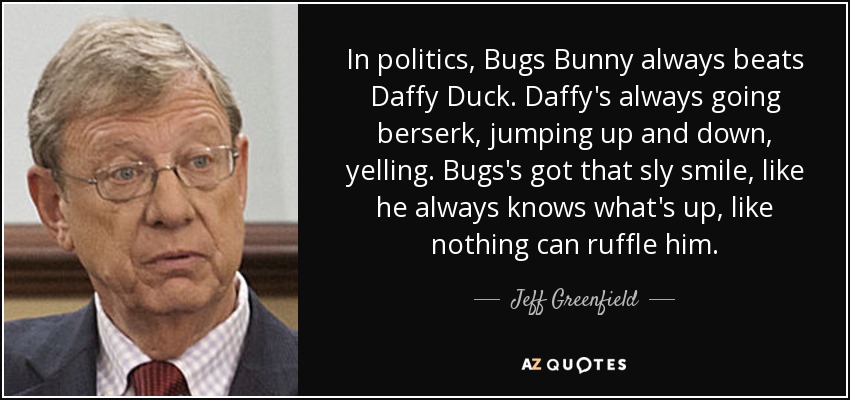 In politics, Bugs Bunny always beats Daffy Duck. Daffy's always going berserk, jumping up and down, yelling. Bugs's got that sly smile, like he always knows what's up, like nothing can ruffle him. - Jeff Greenfield