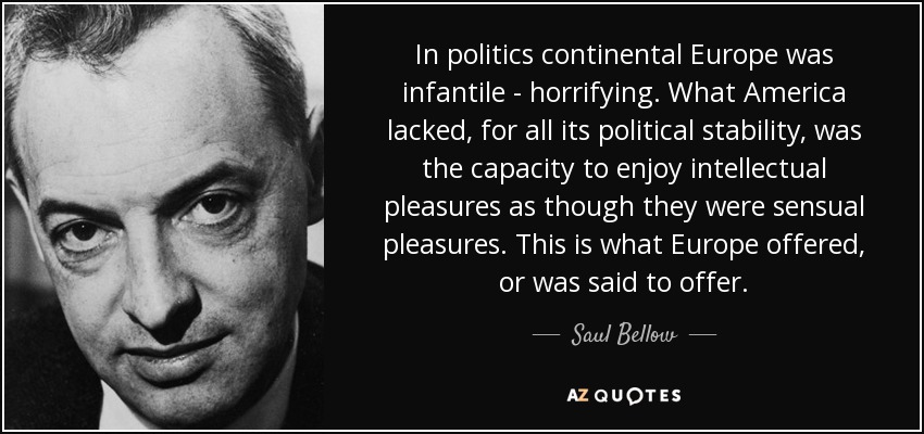 In politics continental Europe was infantile - horrifying. What America lacked, for all its political stability, was the capacity to enjoy intellectual pleasures as though they were sensual pleasures. This is what Europe offered, or was said to offer. - Saul Bellow