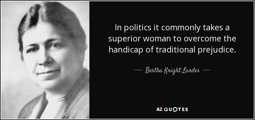 In politics it commonly takes a superior woman to overcome the handicap of traditional prejudice. - Bertha Knight Landes