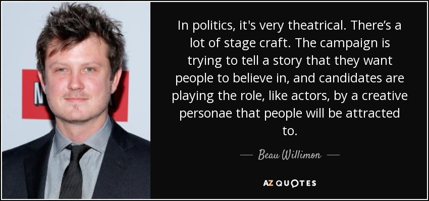 In politics, it's very theatrical. There’s a lot of stage craft. The campaign is trying to tell a story that they want people to believe in, and candidates are playing the role, like actors, by a creative personae that people will be attracted to. - Beau Willimon