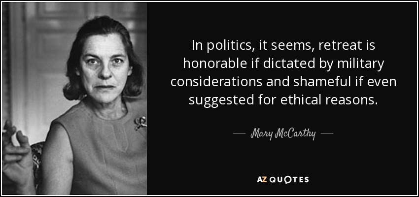 In politics, it seems, retreat is honorable if dictated by military considerations and shameful if even suggested for ethical reasons. - Mary McCarthy