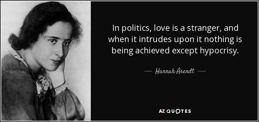 In politics, love is a stranger, and when it intrudes upon it nothing is being achieved except hypocrisy. - Hannah Arendt