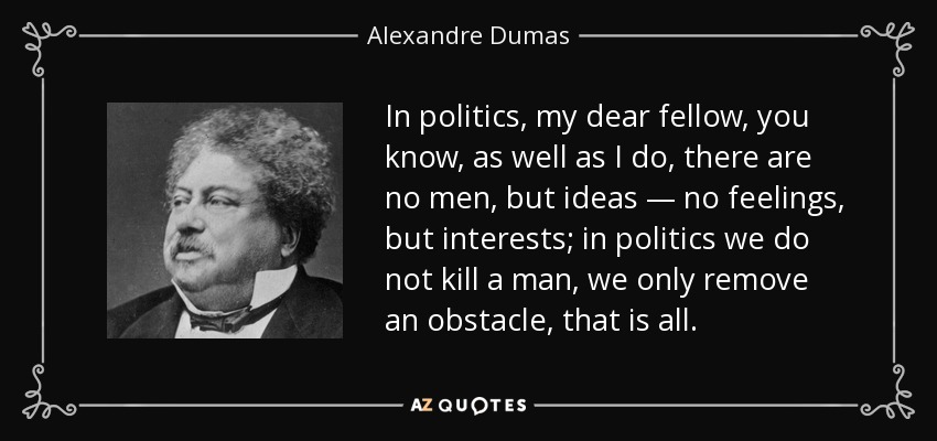 In politics, my dear fellow, you know, as well as I do, there are no men, but ideas — no feelings, but interests; in politics we do not kill a man, we only remove an obstacle, that is all. - Alexandre Dumas