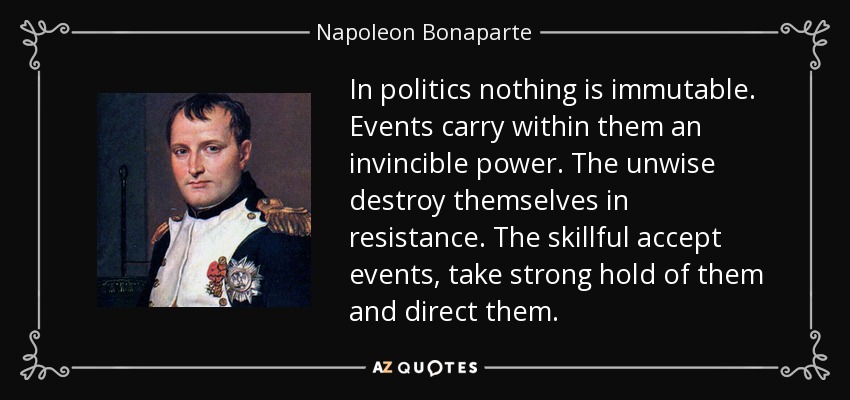 In politics nothing is immutable. Events carry within them an invincible power. The unwise destroy themselves in resistance. The skillful accept events, take strong hold of them and direct them. - Napoleon Bonaparte