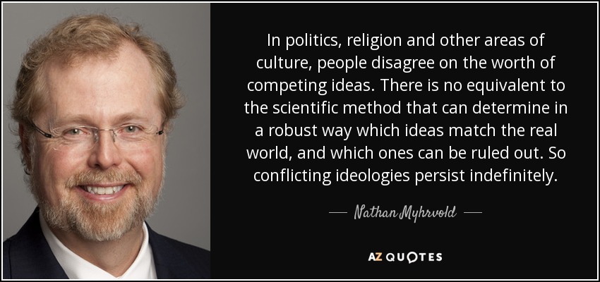 In politics, religion and other areas of culture, people disagree on the worth of competing ideas. There is no equivalent to the scientific method that can determine in a robust way which ideas match the real world, and which ones can be ruled out. So conflicting ideologies persist indefinitely. - Nathan Myhrvold