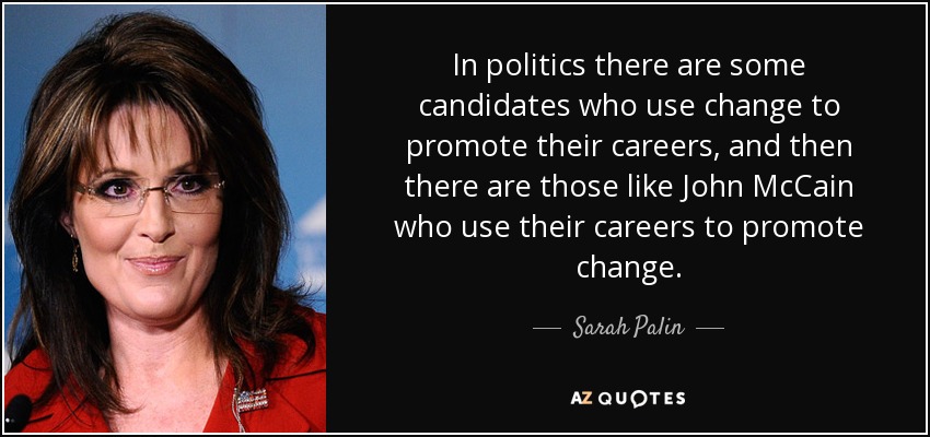In politics there are some candidates who use change to promote their careers, and then there are those like John McCain who use their careers to promote change. - Sarah Palin
