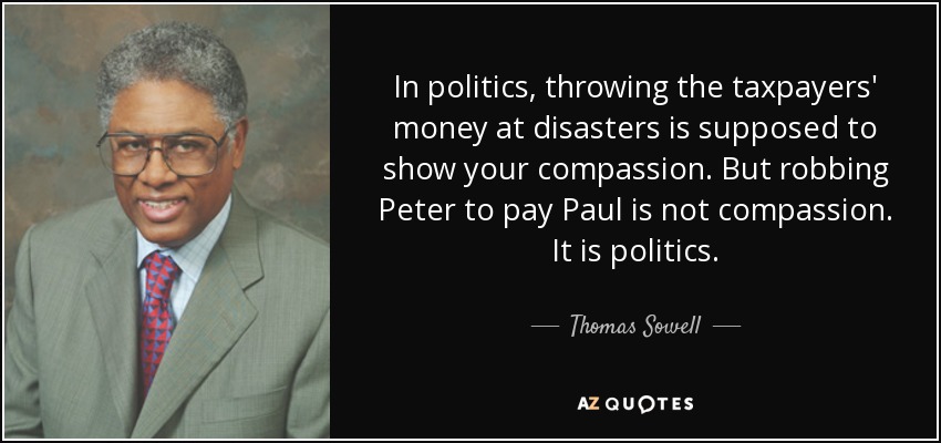 In politics, throwing the taxpayers' money at disasters is supposed to show your compassion. But robbing Peter to pay Paul is not compassion. It is politics. - Thomas Sowell