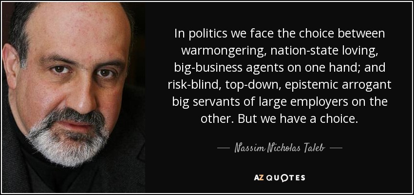 In politics we face the choice between warmongering, nation-state loving, big-business agents on one hand; and risk-blind, top-down, epistemic arrogant big servants of large employers on the other. But we have a choice. - Nassim Nicholas Taleb