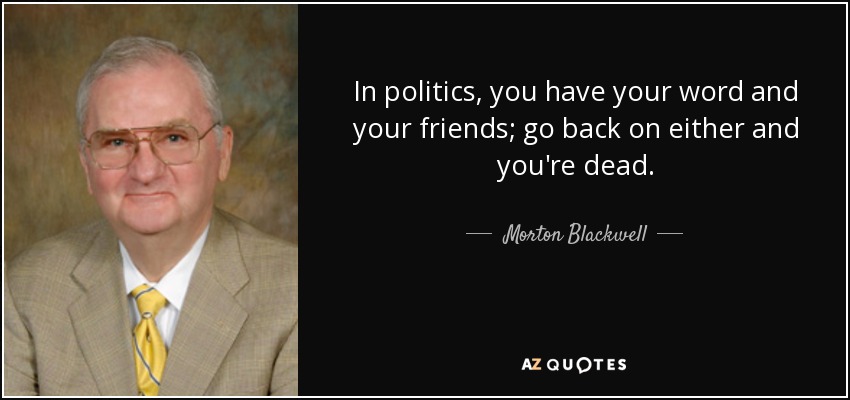 In politics, you have your word and your friends; go back on either and you're dead. - Morton Blackwell