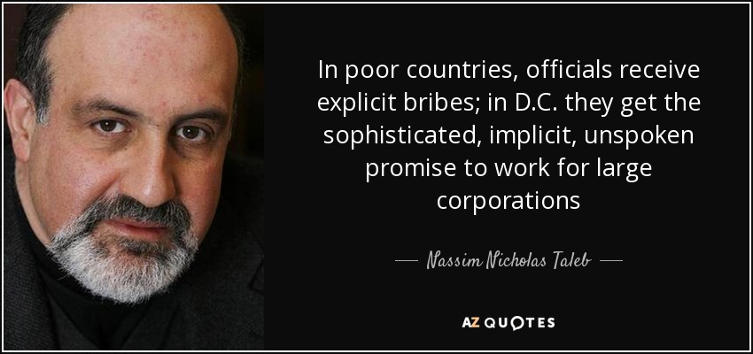 In poor countries, officials receive explicit bribes; in D.C. they get the sophisticated, implicit, unspoken promise to work for large corporations - Nassim Nicholas Taleb