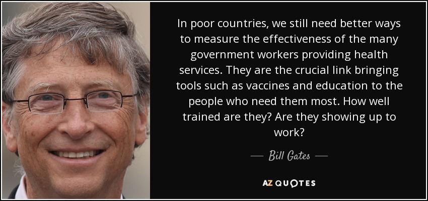 In poor countries, we still need better ways to measure the effectiveness of the many government workers providing health services. They are the crucial link bringing tools such as vaccines and education to the people who need them most. How well trained are they? Are they showing up to work? - Bill Gates