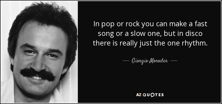 In pop or rock you can make a fast song or a slow one, but in disco there is really just the one rhythm. - Giorgio Moroder